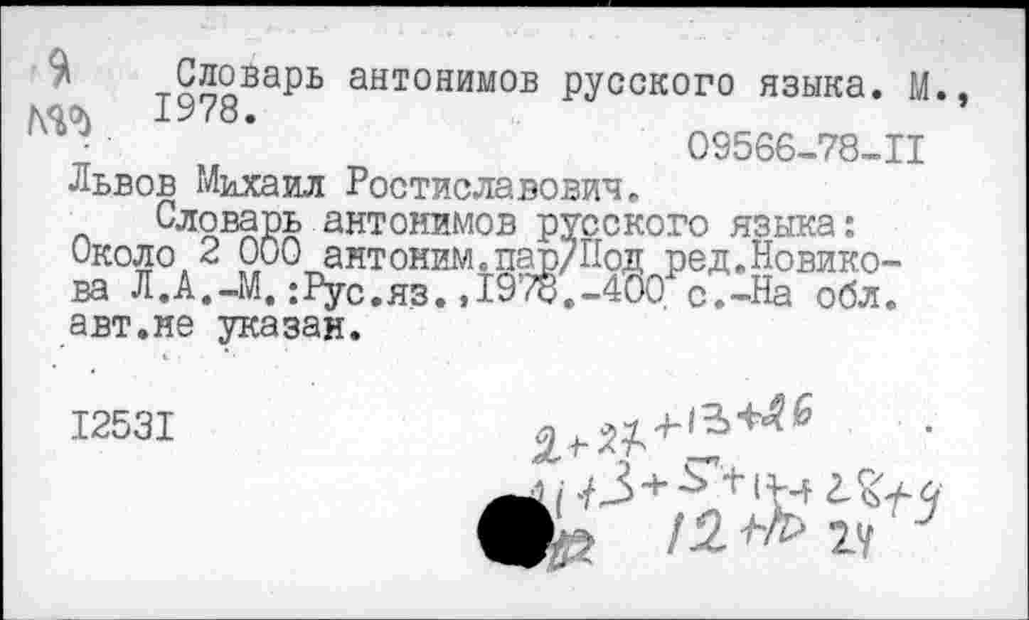 ﻿$
ГМ
Львов Михаил Ростиславович.
Словарь антонимов русского языка:
Около 2 000 антоним.пар/Под ред.Новикова Л.А.-М.;Рус.яз.,1978.-400 с.-На обл. авт.не указан.
тоолВарь антонимов русского языка. М., 1978.
03566-78-11
12531